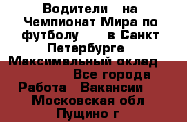 Водители D на Чемпионат Мира по футболу 2018 в Санкт-Петербурге › Максимальный оклад ­ 122 000 - Все города Работа » Вакансии   . Московская обл.,Пущино г.